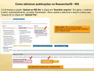 Como adicionar publicações no ResearcherID - RIS

3.3.5) Acesse a opção “Upload an RIS file” e clique em “Escolher arquivo”. Em geral, o material
é salvo, automaticamente, na pasta “Downloads”. Abra a pasta e selecione o arquivo (neste caso
“scopus.ris”) e clique em “Upload File”.




                                                               Observação: Não é possível importar
                                                               referências de outros formatos (PDF, Word etc.)
                                                               para o ResearcherID




                             Os dados são enviados para o ResearcherID
 
