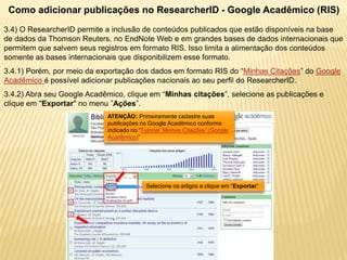 Como adicionar publicações no ResearcherID - Google Acadêmico (RIS)
3.4) O ResearcherID permite a inclusão de conteúdos publicados que estão disponíveis na base
de dados da Thomson Reuters, no EndNote Web e em grandes bases de dados internacionais que
permitem que salvem seus registros em formato RIS. Isso limita a alimentação dos conteúdos
somente as bases internacionais que disponibilizem esse formato.
3.4.1) Porém, por meio da exportação dos dados em formato RIS do “Minhas Citações” do Google
Acadêmico é possível adicionar publicações nacionais ao seu perfil do ResearcherID.
3.4.2) Abra seu Google Acadêmico, clique em “Minhas citações”, selecione as publicações e
clique em "Exportar" no menu ”Ações”.
                            ATENÇÃO: Primeiramente cadastre suas
                            publicações no Google Acadêmico conforme
                            indicado no “Tutorial ‘Minhas Citações’ (Google
                            Acadêmico)”




                                           Selecione os artigos e clique em “Exportar”
 