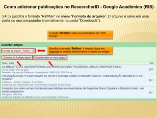 Como adicionar publicações no ResearcherID - Google Acadêmico (RIS)

3.4.3) Escolha o formato “RefMan” no menu “Formato do arquivo”. O arquivo é salvo em uma
pasta no seu computador (normalmente na pasta “Downloads”).


                            A opção “RefMan” salva as publicações em “RIS
                            format” .



                            Escolha o formato “RefMan” e depois clique em
                            exportar os artigos selecionados ou todos os artigos
 