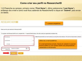 Como criar seu perfil no ResearcherID

1.2) Preencha os campos: primeiro nome (“First Name”), último sobrenome (“Last Name”),
endereço de e-mail e como você ficou sabendo do ResearcherID e clique em “Submit” para enviar
os dados.




                                                      * = campos obrigatórios




                                            Utilize seu e-mail acadêmico.

                                            O e-mail permanece privado. Depois do cadastro é possível
                                            torná-lo público ou com acesso restrito aos pesquisadores
                                            cadastrados na ferramenta.
 