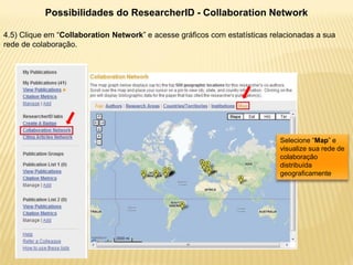 Possibilidades do ResearcherID - Collaboration Network

4.5) Clique em “Collaboration Network” e acesse gráficos com estatísticas relacionadas a sua
rede de colaboração.




                                                                            Selecione “Map” e
                                                                            visualize sua rede de
                                                                            colaboração
                                                                            distribuída
                                                                            geograficamente
 