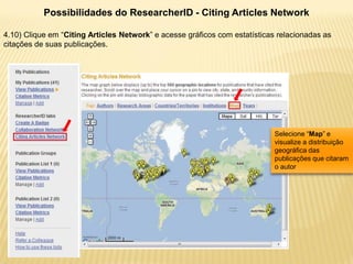 Possibilidades do ResearcherID - Citing Articles Network

4.10) Clique em “Citing Articles Network” e acesse gráficos com estatísticas relacionadas as
citações de suas publicações.




                                                                            Selecione “Map” e
                                                                            visualize a distribuição
                                                                            geográfica das
                                                                            publicações que citaram
                                                                            o autor
 