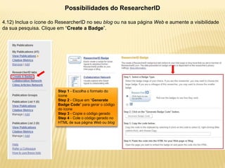 Possibilidades do ResearcherID

4.12) Inclua o ícone do ResearcherID no seu blog ou na sua página Web e aumente a visibilidade
da sua pesquisa. Clique em “Create a Badge”.




                        Step 1 - Escolha o formato do
                        ícone
                        Step 2 - Clique em “Generate
                        Badge Code” para gerar o código
                        do ícone
                        Step 3 - Copie o código gerado
                        Step 4 - Cole o código gerado no
                        HTML de sua página Web ou blog
 