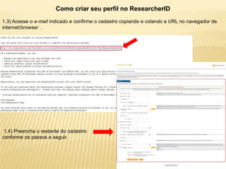Como criar seu perfil no ResearcherID
1.3) Acesse o e-mail indicado e confirme o cadastro copiando e colando a URL no navegador de
internet/browser .




 1.4) Preencha o restante do cadastro
conforme os passos a seguir.
 