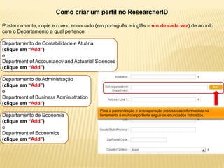 Como criar um perfil no ResearcherID

Posteriormente, copie e cole o enunciado (em português e inglês – um de cada vez) de acordo
com o Departamento a qual pertence:

Departamento de Contabilidade e Atuária
(clique em “Add”)
e
Department of Accountancy and Actuarial Sciences
(clique em “Add”)

Departamento de Administração
(clique em “Add”)
e
Department of Business Administration
(clique em “Add”)
                                          Para a padronização e a recuperação precisa das informações na
Departamento de Economia                  ferramenta é muito importante seguir os enunciados indicados.
(clique em “Add”)
e
Department of Economics
(clique em “Add”)
 