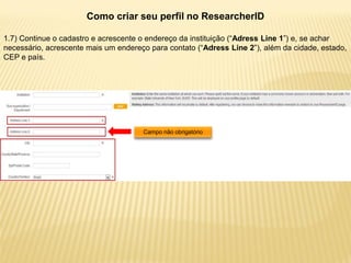 Como criar seu perfil no ResearcherID

1.7) Continue o cadastro e acrescente o endereço da instituição (“Adress Line 1”) e, se achar
necessário, acrescente mais um endereço para contato (“Adress Line 2”), além da cidade, estado,
CEP e país.




                                      Campo não obrigatório
 