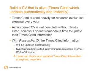Build a CV that is alive (Times Cited which
updates automatically and instantly)
• Times Cited is used heavily for research evaluation
exercise every year
• As academic CV is not complete without Times
Cited, scientists spend tremendous time to update
their Times Cited information
• With ResearcherID, the Times Cited information
– Will be updated automatically
– Synchronize times cited information from reliable source –
Web of Science
 Users can check most updated Times Cited Information
at anytime, anywhere
 