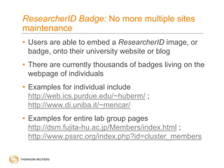 ResearcherID Badge: No more multiple sites
maintenance
• Users are able to embed a ResearcherID image, or
badge, onto their university website or blog
• There are currently thousands of badges living on the
webpage of individuals
• Examples for individual include
http://web.ics.purdue.edu/~huberm/ ;
http://www.di.uniba.it/~mencar/
• Examples for entire lab group pages
http://dsm.fujita-hu.ac.jp/Members/index.html ;
http://www.pssrc.org/index.php?id=cluster_members
 