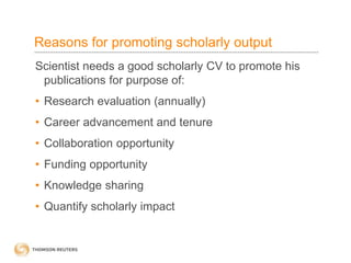 Reasons for promoting scholarly output
Scientist needs a good scholarly CV to promote his
publications for purpose of:
• Research evaluation (annually)
• Career advancement and tenure
• Collaboration opportunity
• Funding opportunity
• Knowledge sharing
• Quantify scholarly impact
 