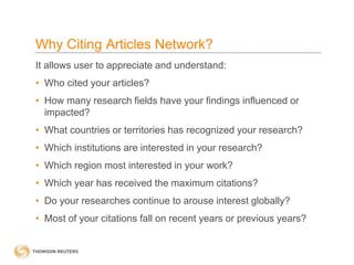 Why Citing Articles Network?
It allows user to appreciate and understand:
• Who cited your articles?
• How many research fields have your findings influenced or
impacted?
• What countries or territories has recognized your research?
• Which institutions are interested in your research?
• Which region most interested in your work?
• Which year has received the maximum citations?
• Do your researches continue to arouse interest globally?
• Most of your citations fall on recent years or previous years?
 