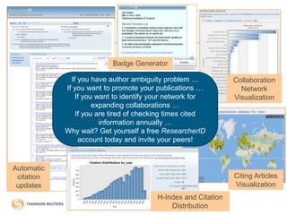 Collaboration
Network
Visualization
Citing Articles
Visualization
H-Index and Citation
Distribution
Badge Generator
If you have author ambiguity problem …
If you want to promote your publications …
If you want to identify your network for
expanding collaborations …
If you are tired of checking times cited
information annually …
Why wait? Get yourself a free ResearcherID
account today and invite your peers!
Automatic
citation
updates
 