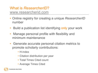 What is ResearcherID?
www.researcherid.com
• Online registry for creating a unique ResearcherID
number
• Build a publication list identifying only your work
• Manage personal profile with flexibility and
minimum maintenance
• Generate accurate personal citation metrics to
promote scholarly contributions:
• H-index
• Citation distribution per year
• Total Times Cited count
• Average Times Cited
 