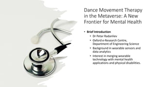 Dance Movement Therapy
in the Metaverse: A New
Frontier for Mental Health
• Brief Introduction
• Dr Petar Radanliev
• Oxford e-Research Centre,
Department of Engineering Science
• Background in wearable sensors and
data analytics
• Interest in merging wearable
technology with mental health
applications and physical disabilities.
 