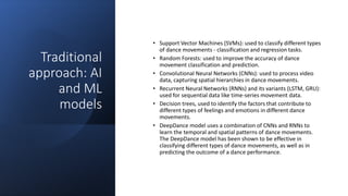 Traditional
approach: AI
and ML
models
• Support Vector Machines (SVMs): used to classify different types
of dance movements - classification and regression tasks.
• Random Forests: used to improve the accuracy of dance
movement classification and prediction.
• Convolutional Neural Networks (CNNs): used to process video
data, capturing spatial hierarchies in dance movements.
• Recurrent Neural Networks (RNNs) and its variants (LSTM, GRU):
used for sequential data like time-series movement data.
• Decision trees, used to identify the factors that contribute to
different types of feelings and emotions in different dance
movements.
• DeepDance model uses a combination of CNNs and RNNs to
learn the temporal and spatial patterns of dance movements.
The DeepDance model has been shown to be effective in
classifying different types of dance movements, as well as in
predicting the outcome of a dance performance.
 