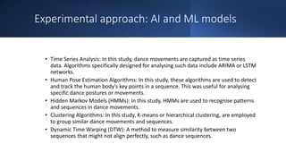 Experimental approach: AI and ML models
• Time Series Analysis: In this study, dance movements are captured as time series
data. Algorithms specifically designed for analysing such data include ARIMA or LSTM
networks.
• Human Pose Estimation Algorithms: In this study, these algorithms are used to detect
and track the human body's key points in a sequence. This was useful for analysing
specific dance postures or movements.
• Hidden Markov Models (HMMs): In this study, HMMs are used to recognise patterns
and sequences in dance movements.
• Clustering Algorithms: In this study, K-means or hierarchical clustering, are employed
to group similar dance movements and sequences.
• Dynamic Time Warping (DTW): A method to measure similarity between two
sequences that might not align perfectly, such as dance sequences.
 