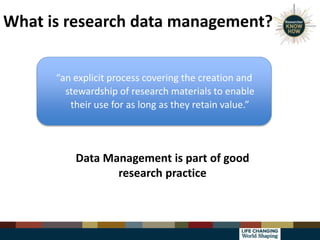 What is research data management?
“an explicit process covering the creation and
stewardship of research materials to enable
their use for as long as they retain value.”
Data Management is part of good
research practice
 