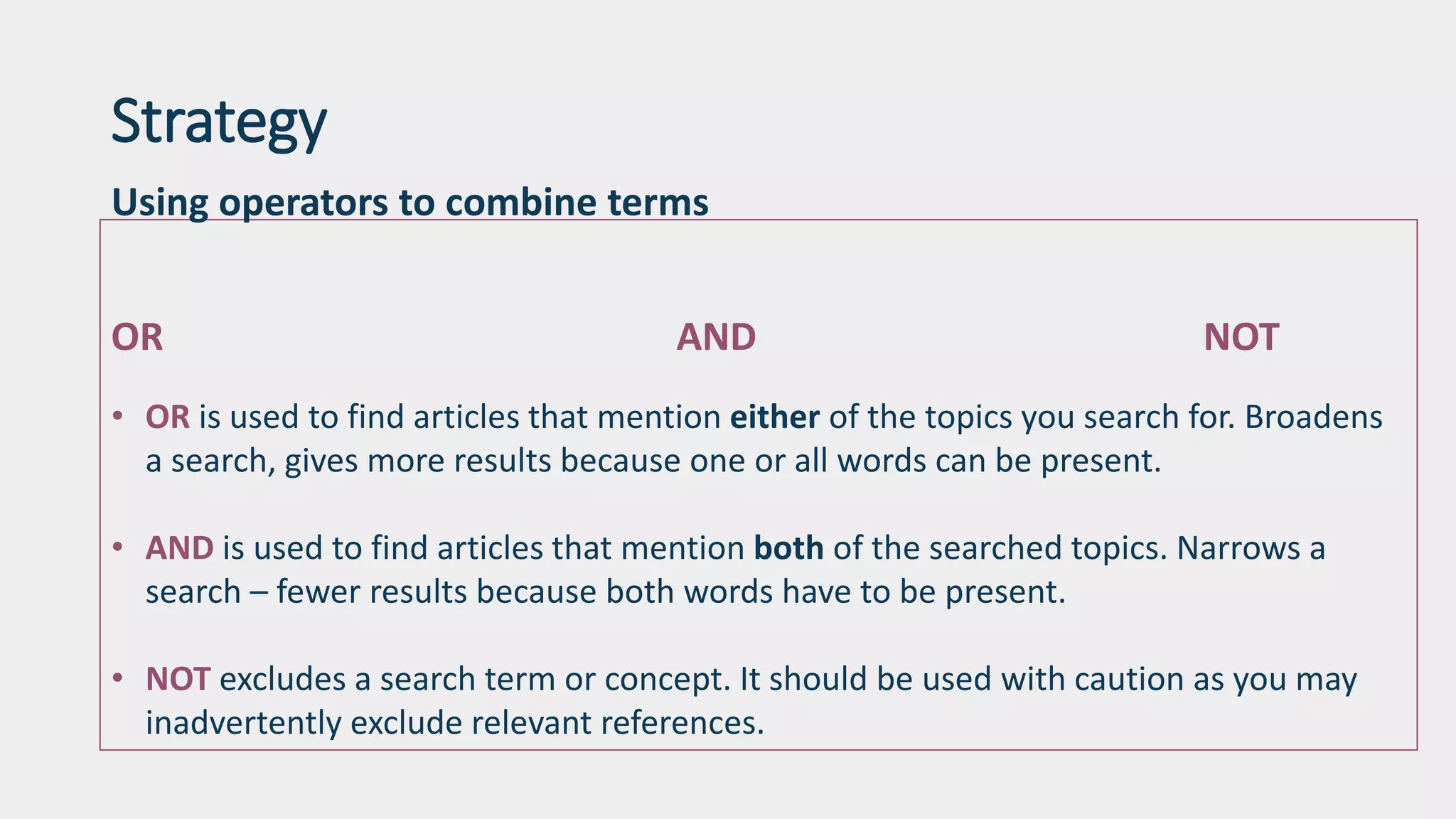 Strategy
Using operators to combine terms
OR AND NOT
• OR is used to find articles that mention either of the topics you search for. Broadens
a search, gives more results because one or all words can be present.
• AND is used to find articles that mention both of the searched topics. Narrows a
search – fewer results because both words have to be present.
• NOT excludes a search term or concept. It should be used with caution as you may
inadvertently exclude relevant references.
 