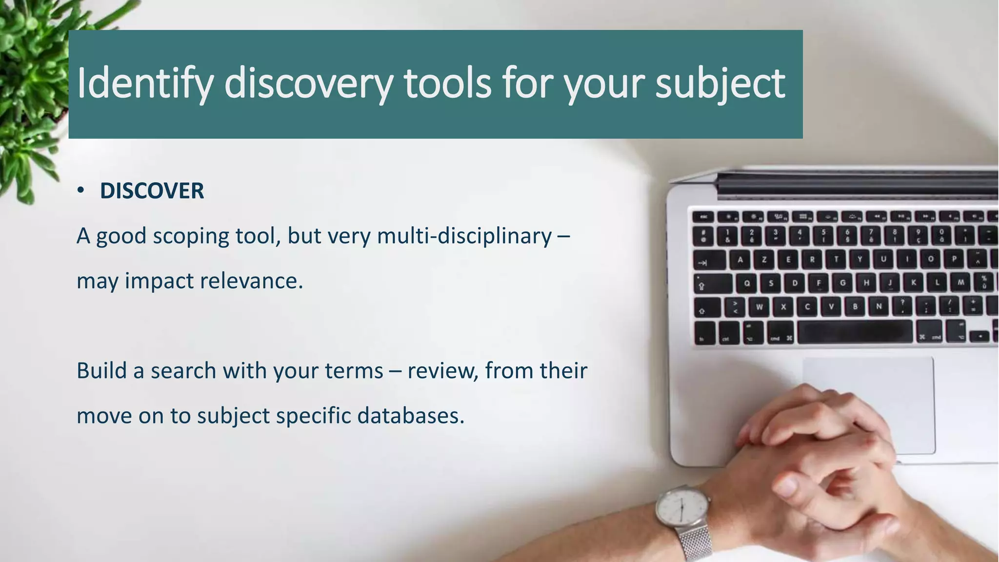 Identify discovery tools for your subject
• DISCOVER
A good scoping tool, but very multi-disciplinary –
may impact relevance.
Build a search with your terms – review, from their
move on to subject specific databases.
 
