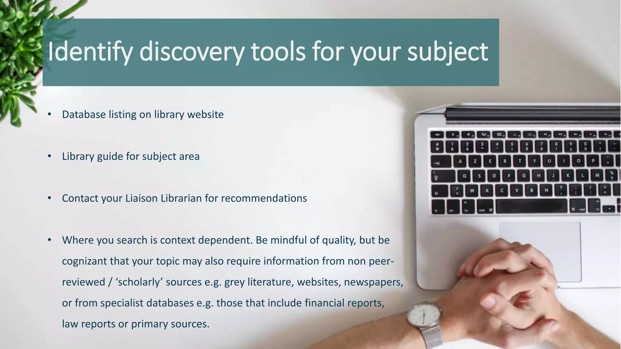 Identify discovery tools for your subject
• Database listing on library website
• Library guide for subject area
• Contact your Liaison Librarian for recommendations
• Where you search is context dependent. Be mindful of quality, but be
cognizant that your topic may also require information from non peer-
reviewed / ‘scholarly’ sources e.g. grey literature, websites, newspapers,
or from specialist databases e.g. those that include financial reports,
law reports or primary sources.
 