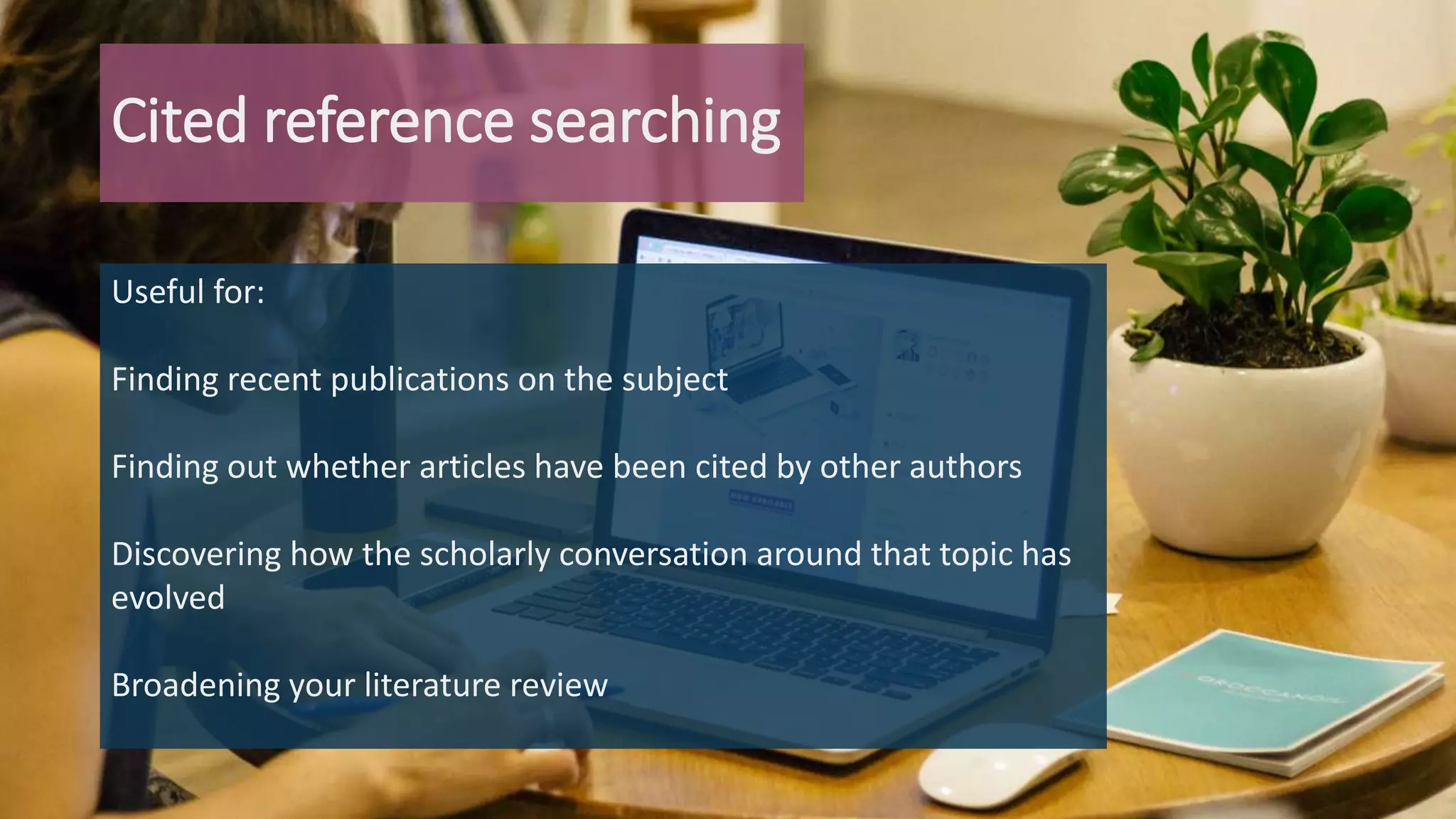Cited reference searching
Useful for:
Finding recent publications on the subject
Finding out whether articles have been cited by other authors
Discovering how the scholarly conversation around that topic has
evolved
Broadening your literature review
 