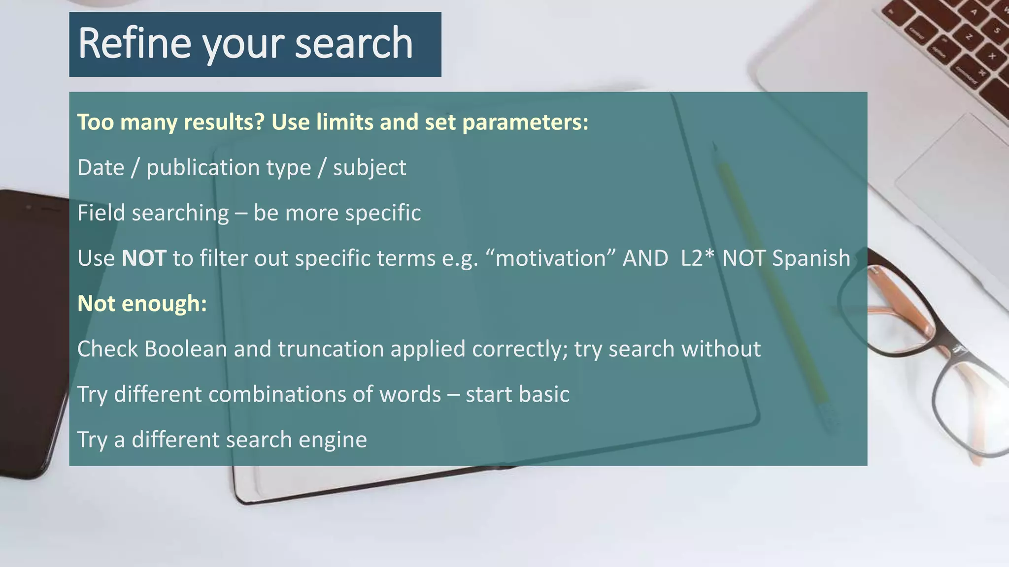 Refine your search
Too many results? Use limits and set parameters:
Date / publication type / subject
Field searching – be more specific
Use NOT to filter out specific terms e.g. “motivation” AND L2* NOT Spanish
Not enough:
Check Boolean and truncation applied correctly; try search without
Try different combinations of words – start basic
Try a different search engine
 