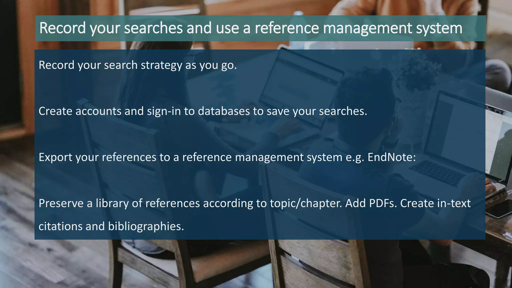 Record your searches and use a reference management system
Record your search strategy as you go.
Create accounts and sign-in to databases to save your searches.
Export your references to a reference management system e.g. EndNote:
Preserve a library of references according to topic/chapter. Add PDFs. Create in-text
citations and bibliographies.
 
