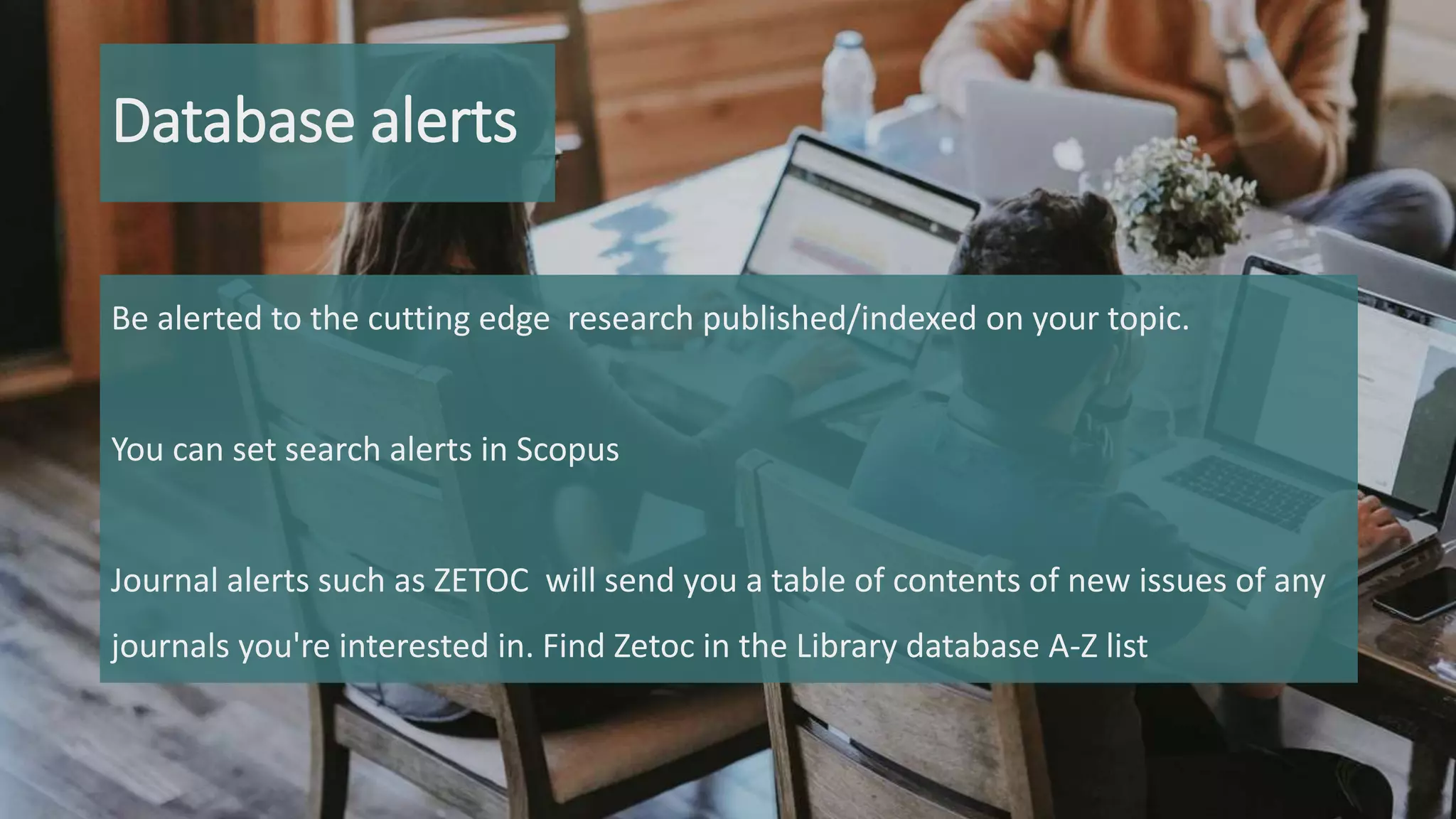 Database alerts
Be alerted to the cutting edge research published/indexed on your topic.
You can set search alerts in Scopus
Journal alerts such as ZETOC will send you a table of contents of new issues of any
journals you're interested in. Find Zetoc in the Library database A-Z list
 