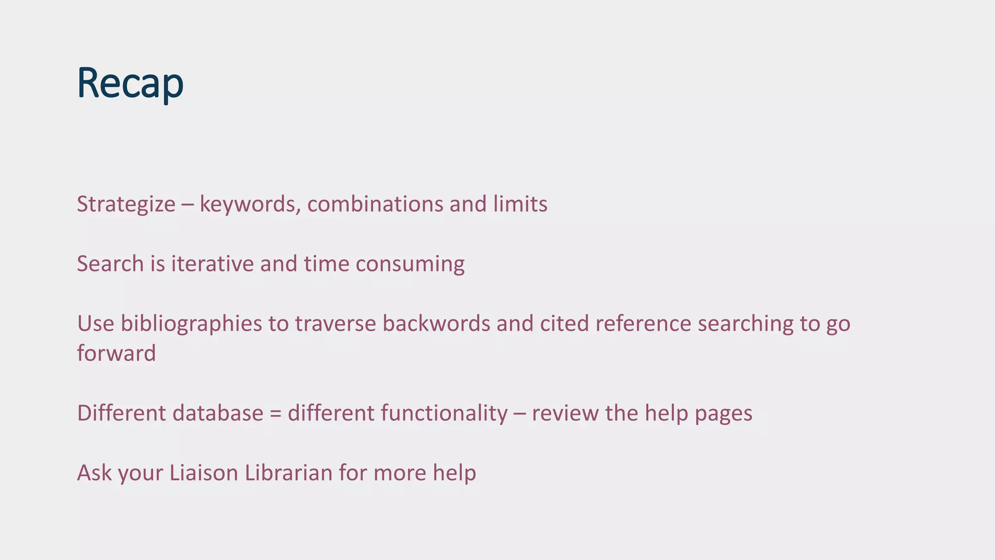 Recap
Strategize – keywords, combinations and limits
Search is iterative and time consuming
Use bibliographies to traverse backwords and cited reference searching to go
forward
Different database = different functionality – review the help pages
Ask your Liaison Librarian for more help
 