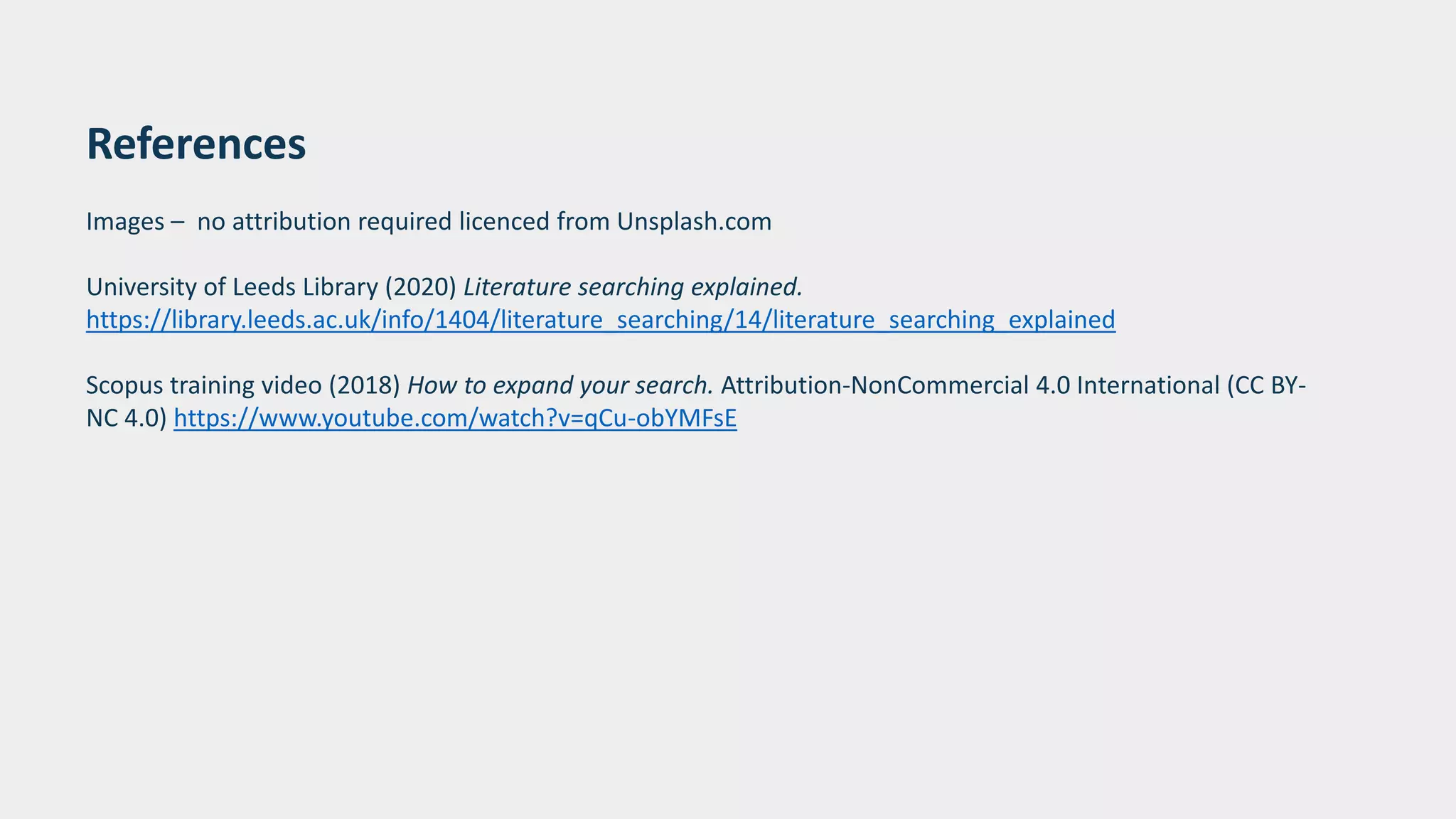 References
Images – no attribution required licenced from Unsplash.com
University of Leeds Library (2020) Literature searching explained.
https://library.leeds.ac.uk/info/1404/literature_searching/14/literature_searching_explained
Scopus training video (2018) How to expand your search. Attribution-NonCommercial 4.0 International (CC BY-
NC 4.0) https://www.youtube.com/watch?v=qCu-obYMFsE
 