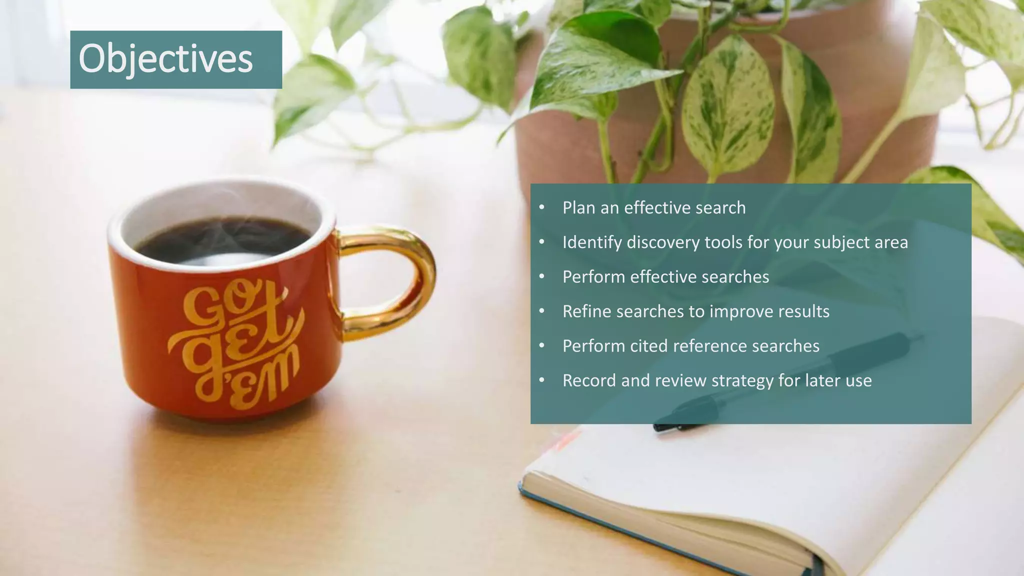 Objectives
• Plan an effective search
• Identify discovery tools for your subject area
• Perform effective searches
• Refine searches to improve results
• Perform cited reference searches
• Record and review strategy for later use
 