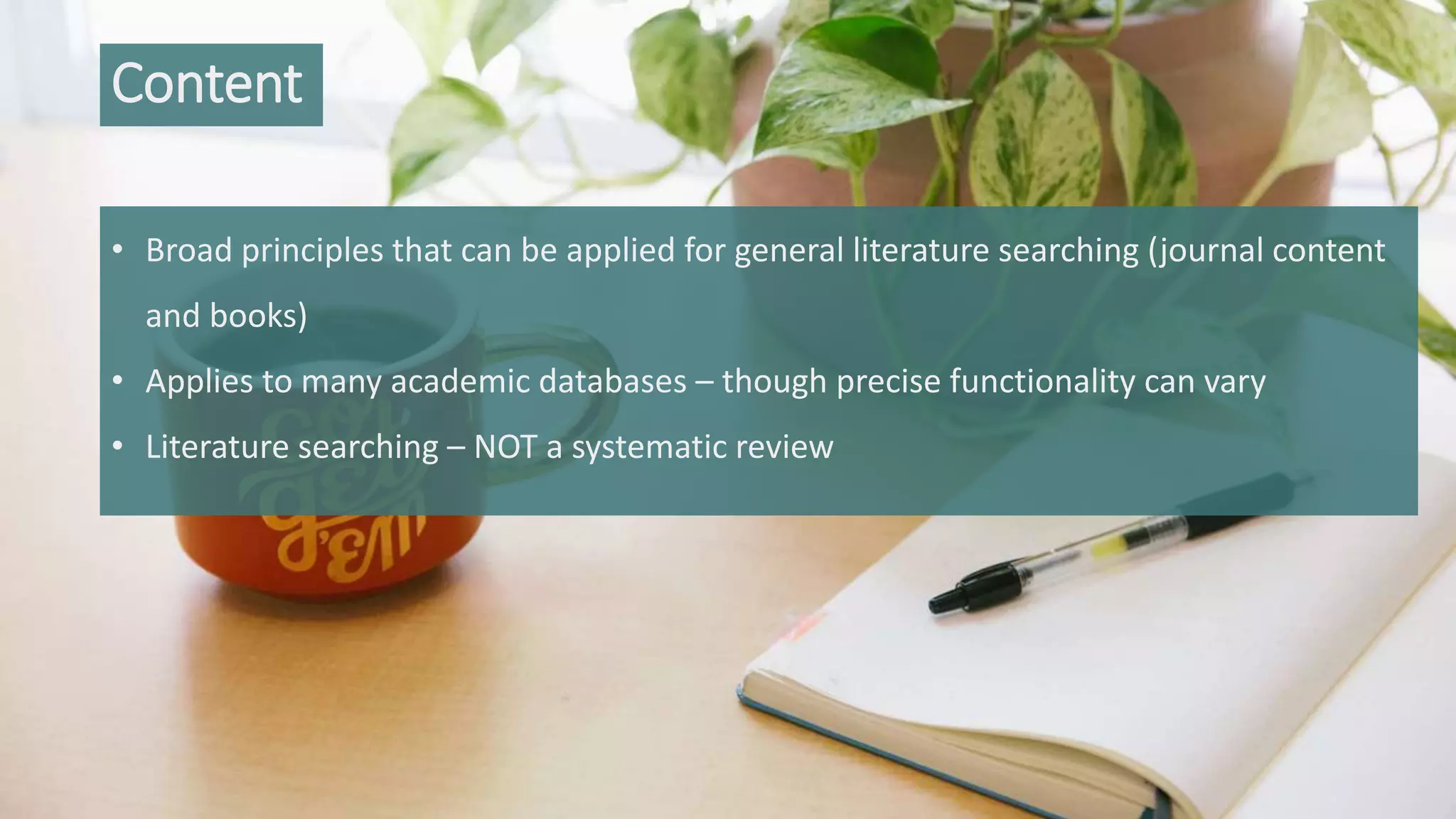 • Broad principles that can be applied for general literature searching (journal content
and books)
• Applies to many academic databases – though precise functionality can vary
• Literature searching – NOT a systematic review
Content
 