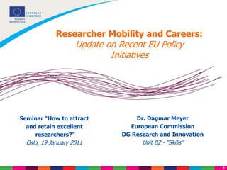 1
Researcher Mobility and Careers:
Update on Recent EU Policy
Initiatives
Dr. Dagmar Meyer
European Commission
DG Research and Innovation
Unit B2 - “Skills”
Seminar “How to attract
and retain excellent
researchers?”
Oslo, 19 January 2011
 
