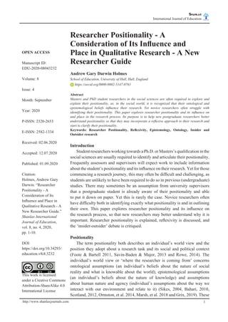 Shanlax
International Journal of Education shanlax
# S I N C E 1 9 9 0
http://www.shanlaxjournals.com 1
Researcher Positionality - A
Consideration of Its Influence and
Place in Qualitative Research - A New
Researcher Guide
Andrew Gary Darwin Holmes
School of Education, University of Hull, Hull, England
https://orcid.org/0000-0002-5147-0761
Abstract
Masters and PhD student researchers in the social sciences are often required to explore and
explain their positionality, as, in the social world, it is recognized that their ontological and
epistemological beliefs influence their research. Yet novice researchers often struggle with
identifying their positionality. This paper explores researcher positionality and its influence on
and place in the research process. Its purpose is to help new postgraduate researchers better
understand positionality so that they may incorporate a reflexive approach to their research and
start to clarify their positionality.
Keywords: Researcher Positionality, Reflexivity, Epistemology, Ontology, Insider and
Outsider research
Introduction
	 Student researchers working towards a Ph.D. or Masters’s qualification in the
social sciences are usually required to identify and articulate their positionality.
Frequently assessors and supervisors will expect work to include information
about the student’s positionality and its influence on their research. Yet for those
commencing a research journey, this may often be difficult and challenging, as
students are unlikely to have been required to do so in previous (undergraduate)
studies. There may sometimes be an assumption from university supervisors
that a postgraduate student is already aware of their positionality and able
to put it down on paper. Yet this is rarely the case. Novice researchers often
have difficulty both in identifying exactly what positionality is and in outlining
their own. This paper explores researcher positionality and its influence on
the research process, so that new researchers may better understand why it is
important. Researcher positionality is explained, reflexivity is discussed, and
the ‘insider-outsider’ debate is critiqued.
Positionality
	 The term positionality both describes an individual’s world view and the
position they adopt about a research task and its social and political context
(Foote & Bartell 2011, Savin-Baden & Major, 2013 and Rowe, 2014). The
individual’s world view or ‘where the researcher is coming from’ concerns
ontological assumptions (an individual’s beliefs about the nature of social
reality and what is knowable about the world), epistemological assumptions
(an individual’s beliefs about the nature of knowledge) and assumptions
about human nature and agency (individual’s assumptions about the way we
interact with our environment and relate to it) (Sikes, 2004, Bahari, 2010,
Scotland, 2012, Ormston, et al. 2014, Marsh, et al. 2018 and Grix, 2019). These
OPEN ACCESS
Manuscript ID:
EDU-2020-08043232
Volume: 8
Issue: 4
Month: September
Year: 2020
P-ISSN: 2320-2653
E-ISSN: 2582-1334
Received: 02.06.2020
Accepted: 12.07.2020
Published: 01.09.2020
Citation:
Holmes, Andrew Gary
Darwin. “Researcher
Positionality - A
Consideration of Its
Influence and Place in
Qualitative Research - A
New Researcher Guide.”
Shanlax International
Journal of Education,
vol. 8, no. 4, 2020,
pp. 1-10.
DOI:
https://doi.org/10.34293/
education.v8i4.3232
This work is licensed
under a Creative Commons
Attribution-ShareAlike 4.0
International License
 