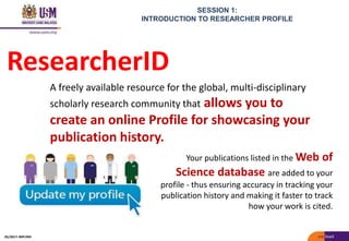 SESSION 1:
INTRODUCTION TO RESEARCHER PROFILE
ResearcherID
Your publications listed in the Web of
Science database are added to your
profile - thus ensuring accuracy in tracking your
publication history and making it faster to track
how your work is cited.
A freely available resource for the global, multi-disciplinary
scholarly research community that allows you to
create an online Profile for showcasing your
publication history.
05/2017: BRP/MII
 