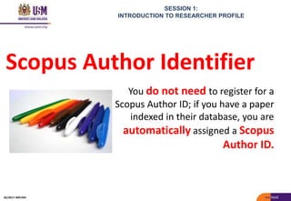 SESSION 1:
INTRODUCTION TO RESEARCHER PROFILE
Scopus Author Identifier
You do not need to register for a
Scopus Author ID; if you have a paper
indexed in their database, you are
automatically assigned a Scopus
Author ID.
05/2017: BRP/MII
 