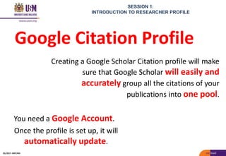 SESSION 1:
INTRODUCTION TO RESEARCHER PROFILE
You need a Google Account.
Once the profile is set up, it will
automatically update.
Google Citation Profile
Creating a Google Scholar Citation profile will make
sure that Google Scholar will easily and
accurately group all the citations of your
publications into one pool.
05/2017: BRP/MII
 