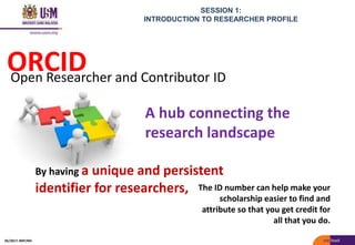 SESSION 1:
INTRODUCTION TO RESEARCHER PROFILE
A hub connecting the
research landscape
ORCID
The ID number can help make your
scholarship easier to find and
attribute so that you get credit for
all that you do.
Open Researcher and Contributor ID
By having a unique and persistent
identifier for researchers,
05/2017: BRP/MII
 