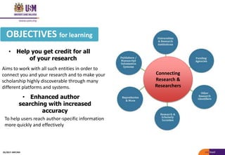 • Help you get credit for all
of your research
OBJECTIVES for learning
Aims to work with all such entities in order to
connect you and your research and to make your
scholarship highly discoverable through many
different platforms and systems.
Connecting
Research &
Researchers
• Enhanced author
searching with increased
accuracy
To help users reach author-specific information
more quickly and effectively
05/2017: BRP/MII
 