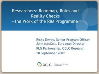 Researchers: Roadmap, Roles and Reality Checks — the Work of the RIM Programme  Ricky Erway, Senior Program Officer John MacColl, European Director  RLG Partnership, OCLC Research 18 September 2009 