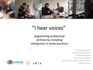 ”I hear voices” 
Augmenting audiovisual 
archives by including 
immigrants in remix practices 
Dr. Mariana Salgado 
Postdoctoral Researcher 
Arki Research group 
Department of Media 
School of Arts, Design and Architecture 
Aalto University 
 