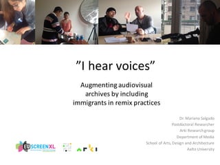 Augmenting	
  audiovisual	
  
archives	
  by	
  including	
  
immigrants	
  in	
  remix	
  practices
”I	
  hear voices”
Dr.	
  Mariana	
  Salgado
Postdoctoral	
  Researcher
Arki Research	
  group
Department	
  of	
  Media
School	
  of	
  Arts,	
  Design	
  and	
  Architecture
Aalto	
  University
 