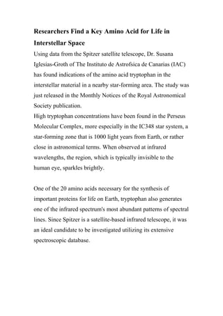 Researchers Find a Key Amino Acid for Life in
Interstellar Space
Using data from the Spitzer satellite telescope, Dr. Susana
Iglesias-Groth of The Instituto de Astrofsica de Canarias (IAC)
has found indications of the amino acid tryptophan in the
interstellar material in a nearby star-forming area. The study was
just released in the Monthly Notices of the Royal Astronomical
Society publication.
High tryptophan concentrations have been found in the Perseus
Molecular Complex, more especially in the IC348 star system, a
star-forming zone that is 1000 light years from Earth, or rather
close in astronomical terms. When observed at infrared
wavelengths, the region, which is typically invisible to the
human eye, sparkles brightly.
One of the 20 amino acids necessary for the synthesis of
important proteins for life on Earth, tryptophan also generates
one of the infrared spectrum's most abundant patterns of spectral
lines. Since Spitzer is a satellite-based infrared telescope, it was
an ideal candidate to be investigated utilizing its extensive
spectroscopic database.
 