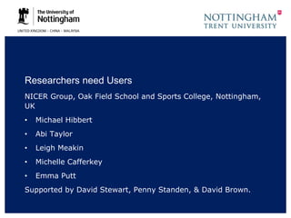 Researchers need Users
NICER Group, Oak Field School and Sports College, Nottingham,
UK
• Michael Hibbert
• Abi Taylor
• Leigh Meakin
• Michelle Cafferkey
• Emma Putt
Supported by David Stewart, Penny Standen, & David Brown.
 