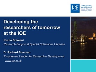 Developing the
researchers of tomorrow
at the IOE
Nazlin Bhimani
Research Support & Special Collections Librarian
Dr Richard Freeman
Programme Leader for Researcher Development
 