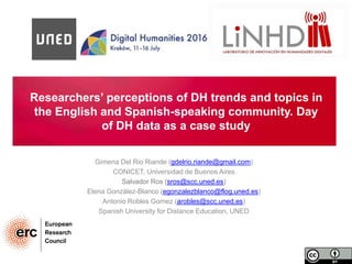 Researchers’ perceptions of DH trends and topics in
the English and Spanish-speaking community. Day
of DH data as a case study
Gimena Del Rio Riande (gdelrio.riande@gmail.com)
CONICET, Universidad de Buenos Aires
Salvador Ros (sros@scc.uned.es)
Elena González-Blanco (egonzalezblanco@flog.uned.es)
Antonio Robles Gomez (arobles@scc.uned.es)
Spanish University for Distance Education, UNED
 