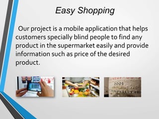 Easy Shopping
Our project is a mobile application that helps
customers specially blind people to find any
product in the supermarket easily and provide
information such as price of the desired
product.
 