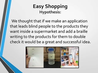 Easy Shopping
Hypothesis:
We thought that if we make an application
that leads blind people to the products they
want inside a supermarket and add a braille
writing to the products for them to double
check it would be a great and successful idea.
 