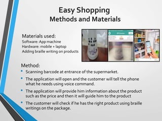 Easy Shopping
Methods and Materials
• Scanning barcode at entrance of the supermarket.
• The application will open and the customer will tell the phone
what he needs using voice command.
• The application will provide him information about the product
such as the price and then it will guide him to the product
• The customer will check if he has the right product using braille
writings on the package.
Method:
Materials used:
Software: App machine
Hardware: mobile + laptop
Adding braille writing on products
 