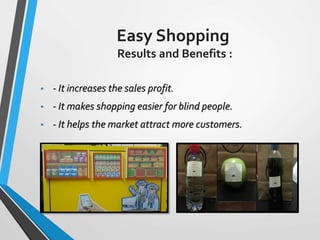 Easy Shopping
Results and Benefits :
• - It increases the sales profit.
• - It makes shopping easier for blind people.
• - It helps the market attract more customers.
 