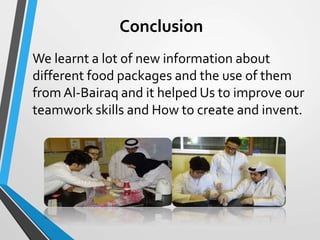 Conclusion
We learnt a lot of new information about
different food packages and the use of them
from Al-Bairaq and it helped Us to improve our
teamwork skills and How to create and invent.
 